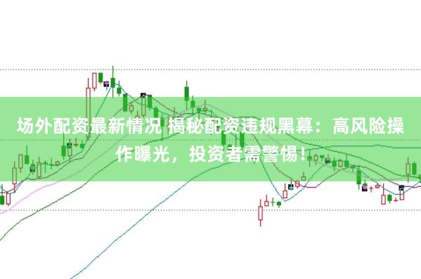 场外配资最新情况 揭秘配资违规黑幕：高风险操作曝光，投资者需警惕！