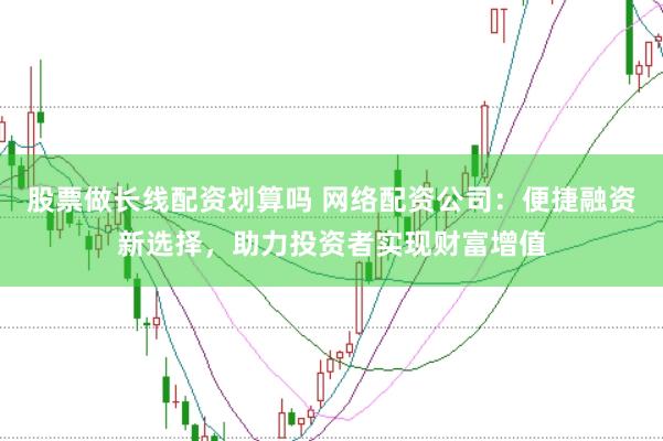 股票做长线配资划算吗 网络配资公司：便捷融资新选择，助力投资者实现财富增值