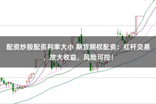 配资炒股配资利率大小 期货期权配资：杠杆交易，放大收益，风险可控！
