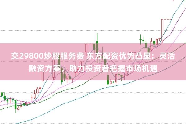 交29800炒股服务费 东方配资优势凸显:灵活融资方案,助力投资者把握市场机遇