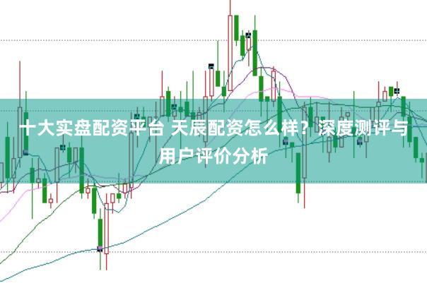 十大实盘配资平台 天辰配资怎么样?深度测评与用户评价分析