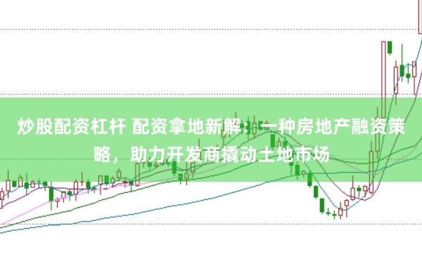 炒股配资杠杆 配资拿地新解:一种房地产融资策略,助力开发商撬动土地市场