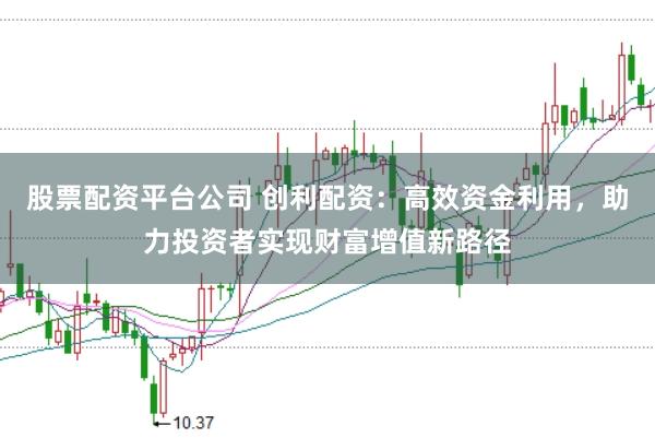 股票配资平台公司 创利配资:高效资金利用,助力投资者实现财富增值新路径